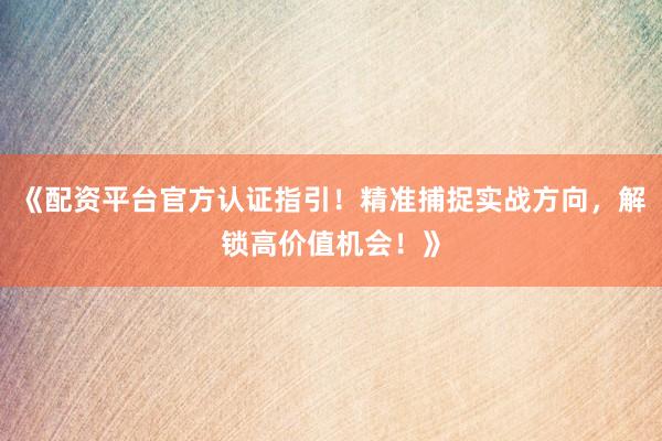 《配资平台官方认证指引！精准捕捉实战方向，解锁高价值机会！》