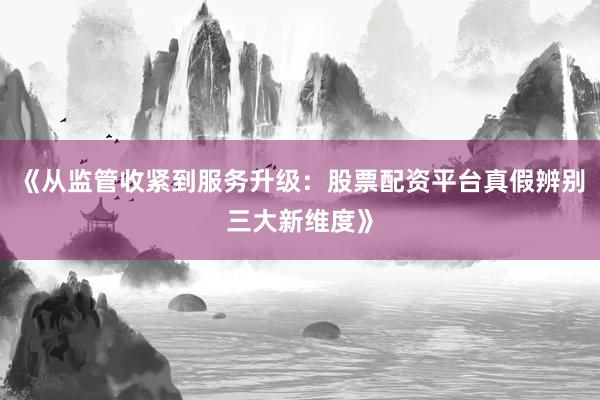 《从监管收紧到服务升级：股票配资平台真假辨别三大新维度》