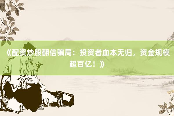 《配资炒股翻倍骗局：投资者血本无归，资金规模超百亿！》