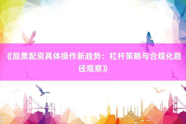 《股票配资具体操作新趋势:杠杆策略与合规化路径观察》