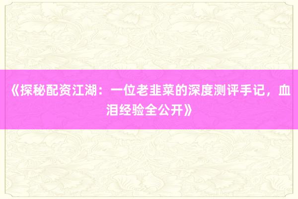 《探秘配资江湖:一位老韭菜的深度测评手记,血泪经验全公开》