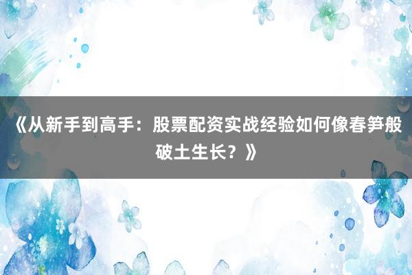 《从新手到高手：股票配资实战经验如何像春笋般破土生长？》