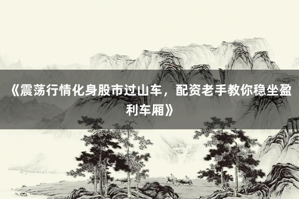 《震荡行情化身股市过山车,配资老手教你稳坐盈利车厢》