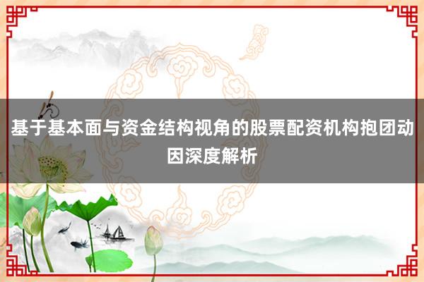 基于基本面与资金结构视角的股票配资机构抱团动因深度解析