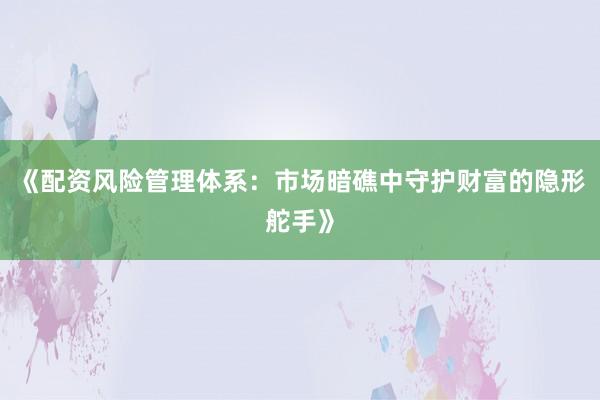 《配资风险管理体系：市场暗礁中守护财富的隐形舵手》