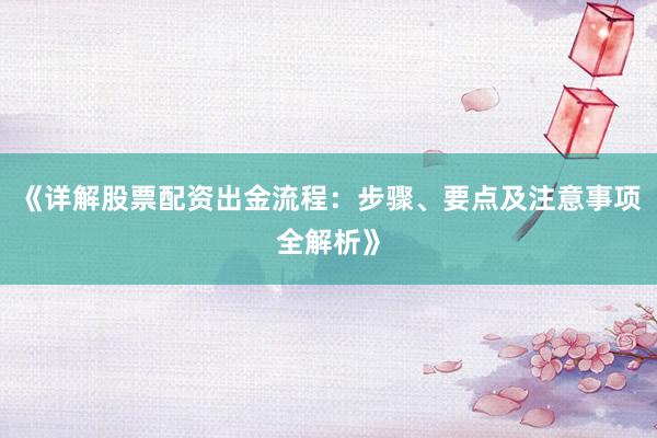 《详解股票配资出金流程：步骤、要点及注意事项全解析》