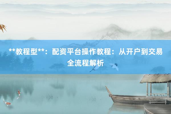**教程型**：配资平台操作教程：从开户到交易全流程解析